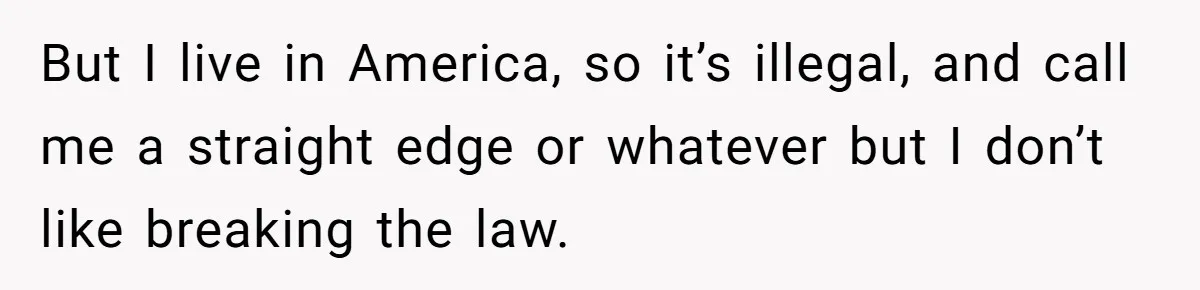 But I live in America, so it’s illegal, and call me a straight edge or whatever but I don’t like breaking the law.