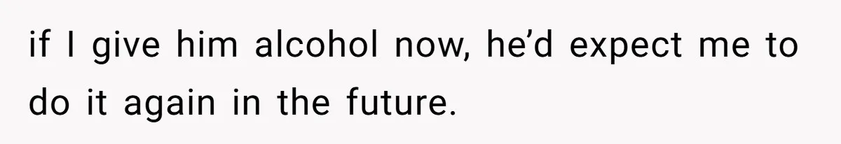 if I give him alcohol now, he’d expect me to do it again in the future.