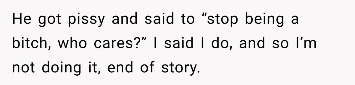 He got pissy and said to “stop being a bitch, who cares?” I said I do, and so I’m not doing it, end of story.