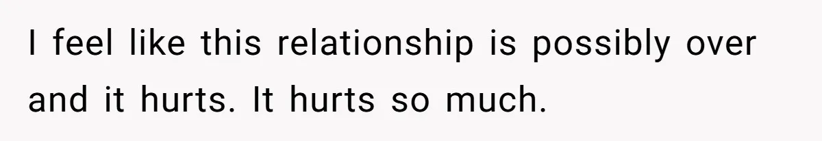 I feel like this relationship is possibly over and it hurts. It hurts so much.
