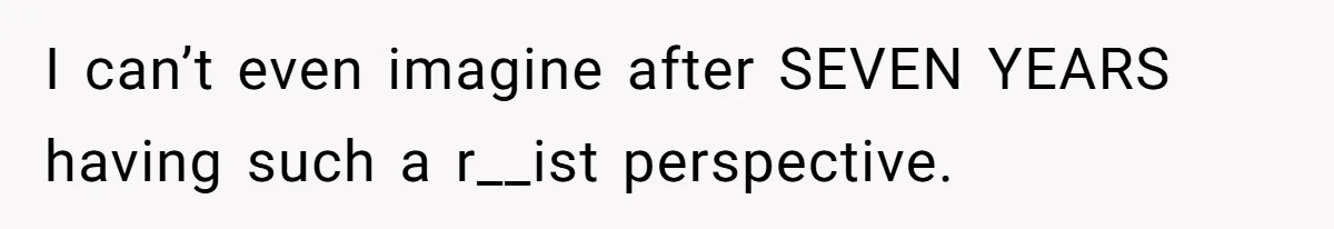 I can’t even imagine after SEVEN YEARS having such a r__ist perspective.