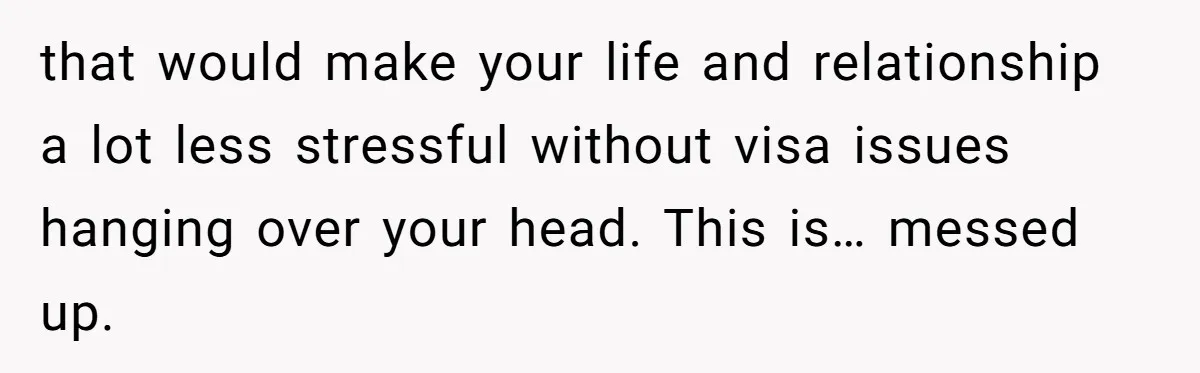 that would make your life and relationship a lot less stressful without visa issues hanging over your head. This is… messed up.