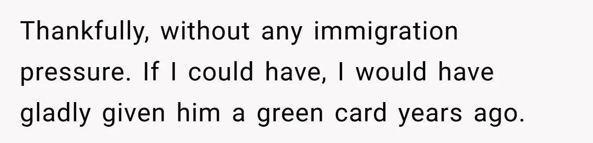 Thankfully, without any immigration pressure. If I could have, I would have gladly given him a green card years ago.