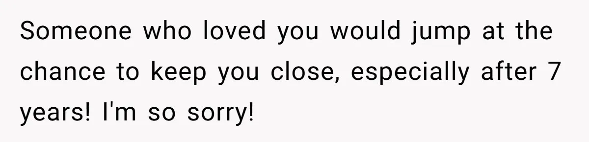 Someone who loved you would jump at the chance to keep you close, especially after 7 years! I'm so sorry!
