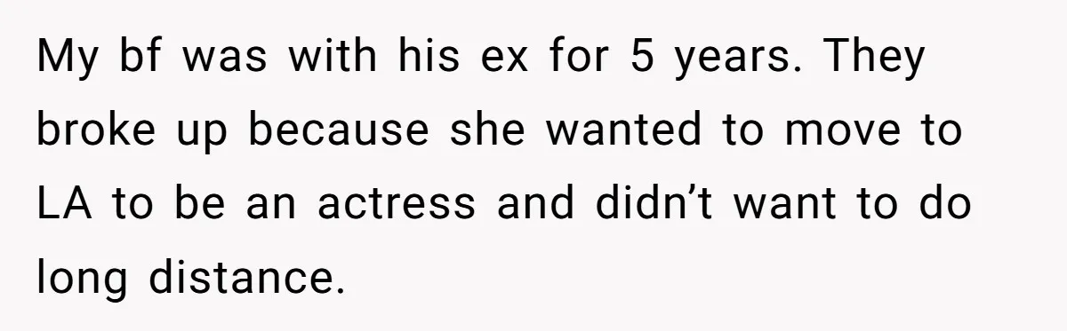 My bf was with his ex for 5 years. They broke up because she wanted to move to LA to be an actress and didn’t want to do long distance.
