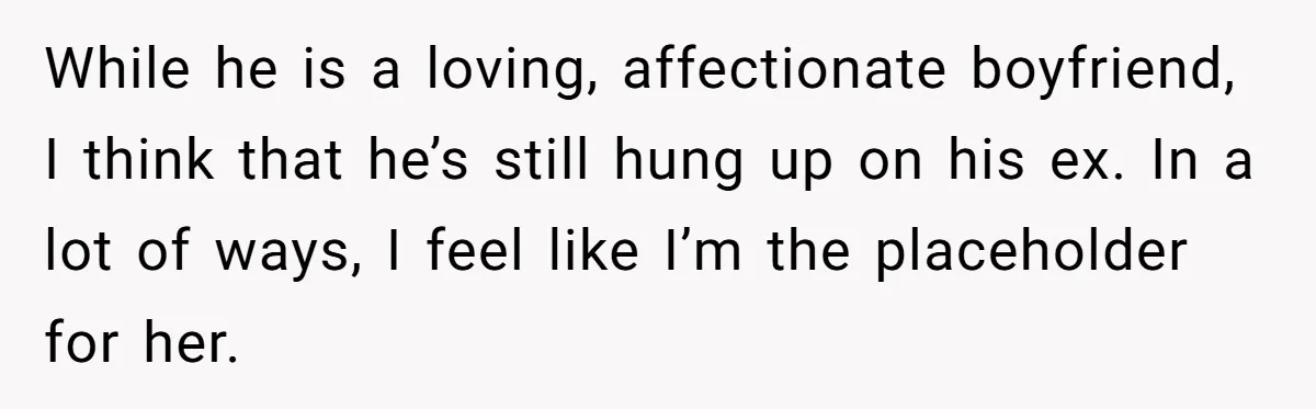 While he is a loving, affectionate boyfriend, I think that he’s still hung up on his ex. In a lot of ways, I feel like I’m the placeholder for her.