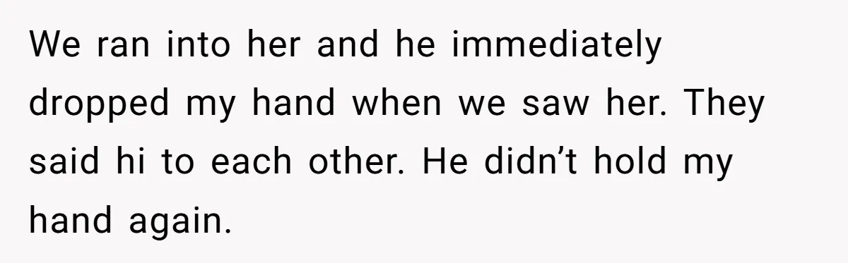 We ran into her and he immediately dropped my hand when we saw her. They said hi to each other. He didn’t hold my hand again.