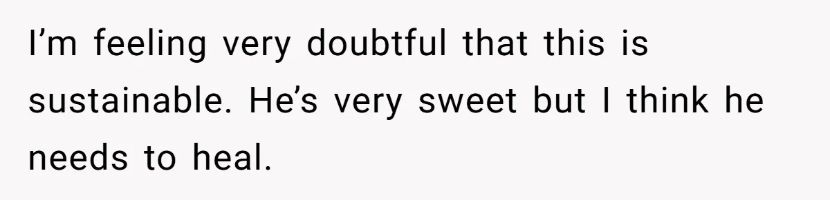 I’m feeling very doubtful that this is sustainable. He’s very sweet but I think he needs to heal.