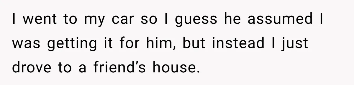 I went to my car so I guess he assumed I was getting it for him, but instead I just drove to a friend’s house.