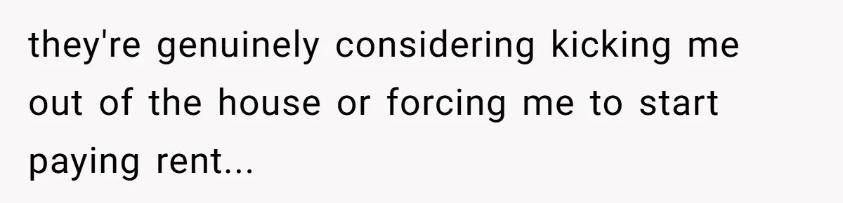 they're genuinely considering kicking me out of the house or forcing me to start paying rent...