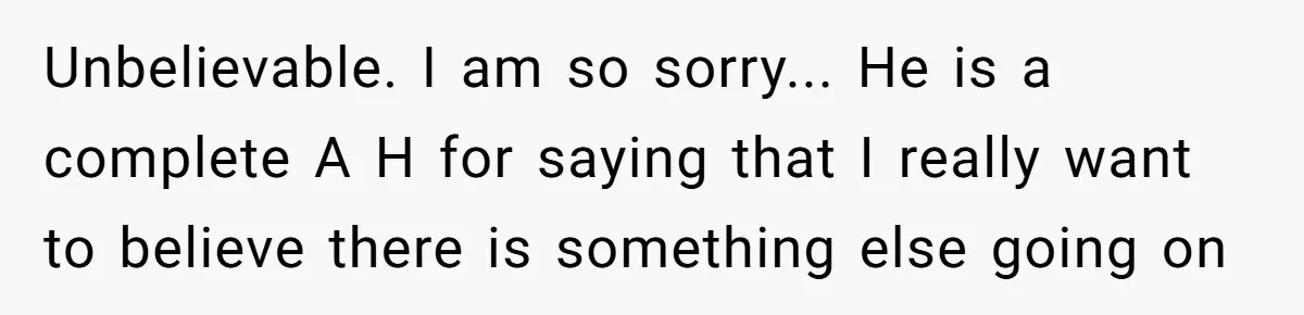 Unbelievable. I am so sorry... He is a complete A H for saying that I really want to believe there is something else going on