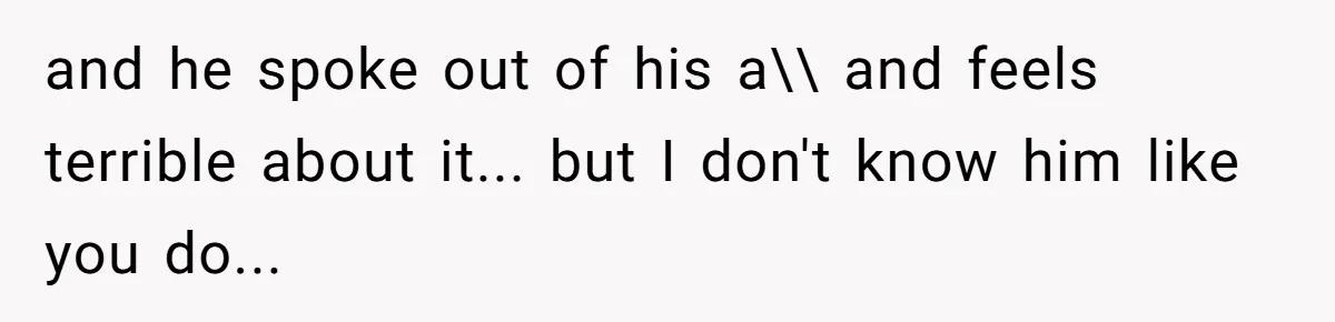 and he spoke out of his a\\ and feels terrible about it... but I don't know him like you do...