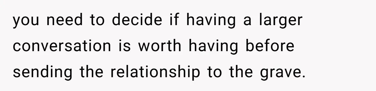 you need to decide if having a larger conversation is worth having before sending the relationship to the grave.