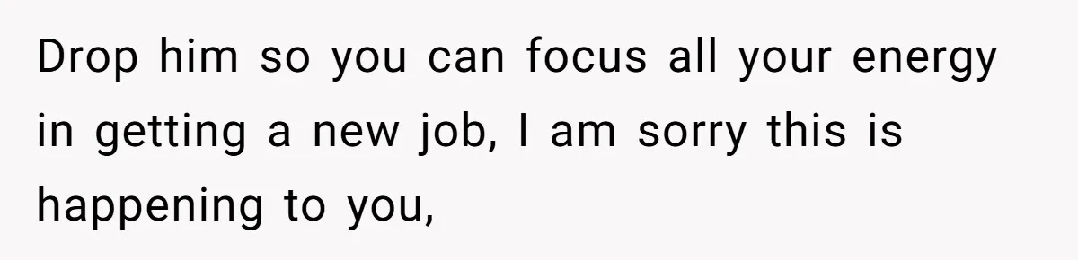 Drop him so you can focus all your energy in getting a new job, I am sorry this is happening to you,