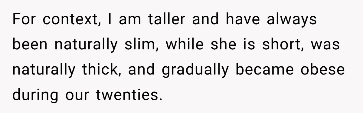 For context, I am taller and have always been naturally slim, while she is short, was naturally thick, and gradually became obese during our twenties.
