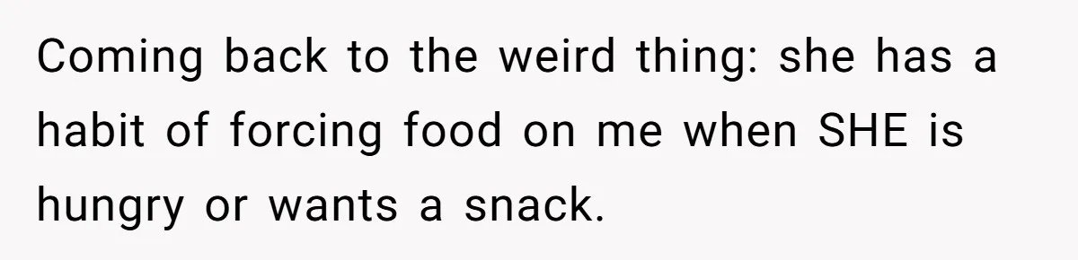 Coming back to the weird thing: she has a habit of forcing food on me when SHE is hungry or wants a snack.