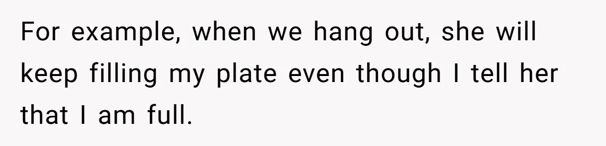 For example, when we hang out, she will keep filling my plate even though I tell her that I am full.