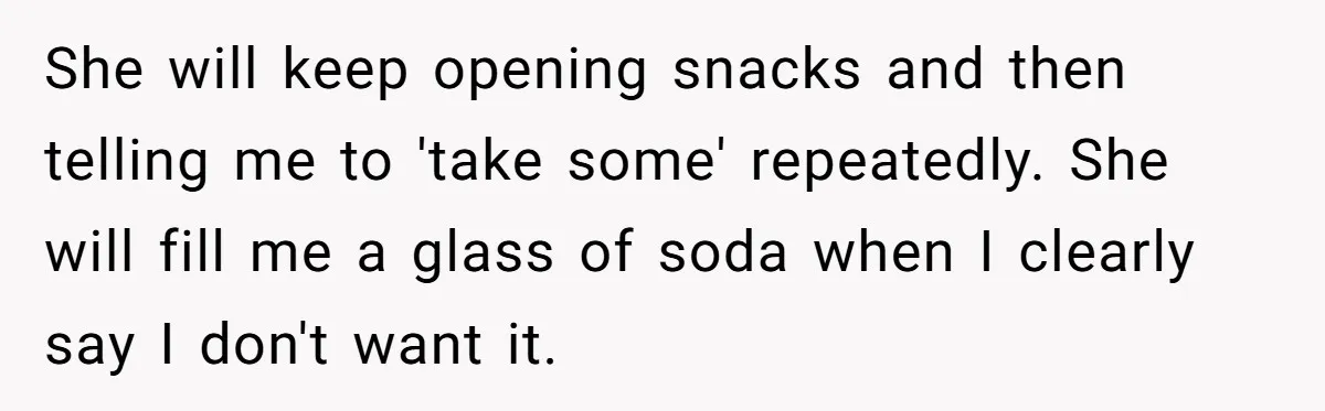 She will keep opening snacks and then telling me to 'take some' repeatedly. She will fill me a glass of soda when I clearly say I don't want it.