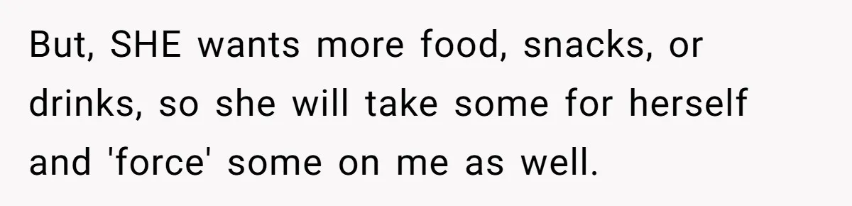 But, SHE wants more food, snacks, or drinks, so she will take some for herself and 'force' some on me as well.