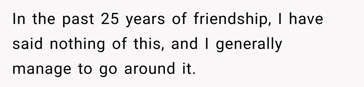 In the past 25 years of friendship, I have said nothing of this, and I generally manage to go around it.
