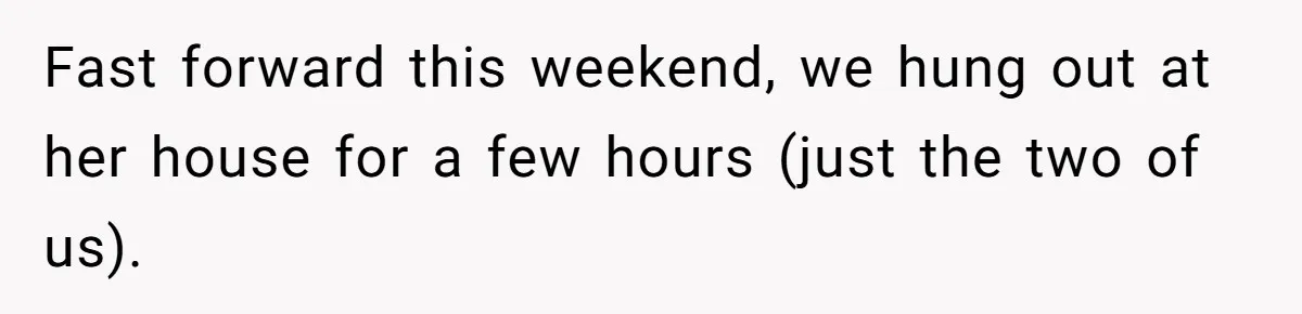 Fast forward this weekend, we hung out at her house for a few hours (just the two of us).