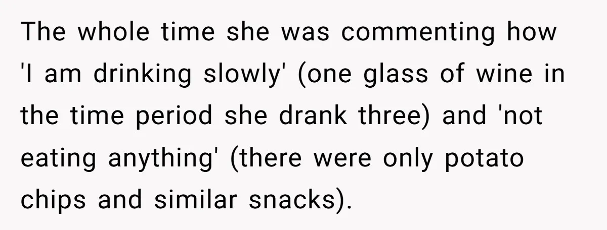 The whole time she was commenting how 'I am drinking slowly' (one glass of wine in the time period she drank three) and 'not eating anything' (there were only potato...