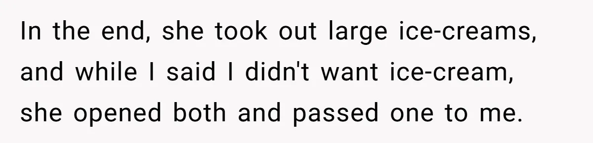 In the end, she took out large ice-creams, and while I said I didn't want ice-cream, she opened both and passed one to me.