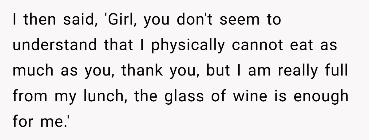 I then said, 'Girl, you don't seem to understand that I physically cannot eat as much as you, thank you, but I am really full from my lunch, the glass...