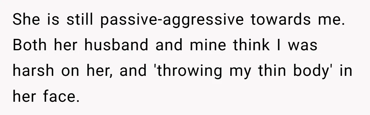 She is still passive-aggressive towards me. Both her husband and mine think I was harsh on her, and 'throwing my thin body' in her face.