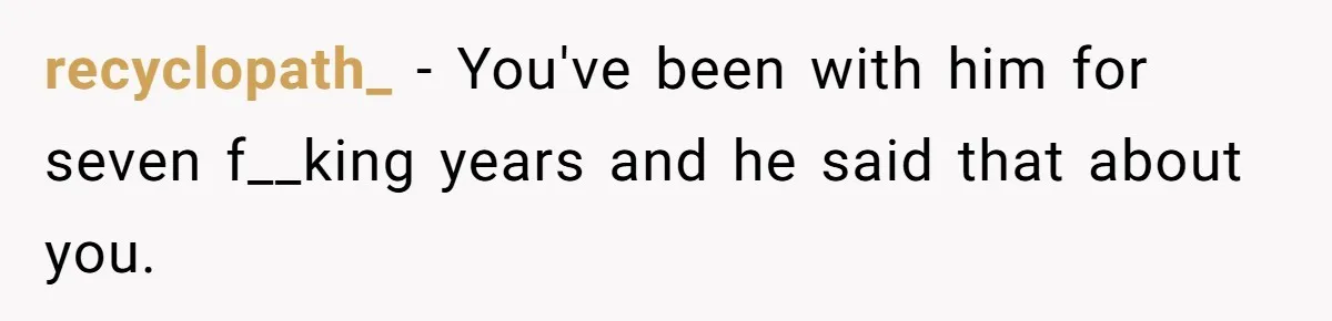 recyclopath_ − You've been with him for seven f__king years and he said that about you.