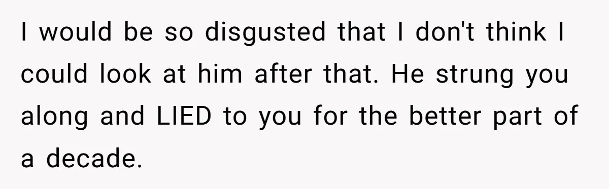 I would be so disgusted that I don't think I could look at him after that. He strung you along and LIED to you for the better part of a...
