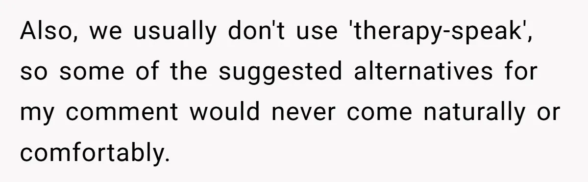 Also, we usually don't use 'therapy-speak', so some of the suggested alternatives for my comment would never come naturally or comfortably.