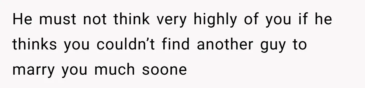 He must not think very highly of you if he thinks you couldn’t find another guy to marry you much soone