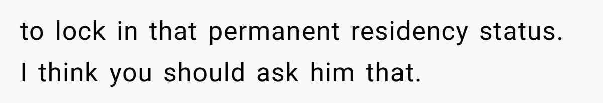 to lock in that permanent residency status. I think you should ask him that.