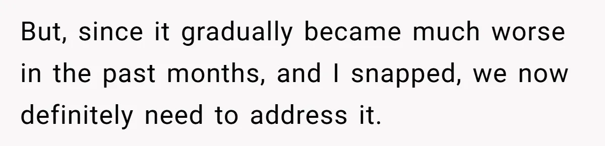 But, since it gradually became much worse in the past months, and I snapped, we now definitely need to address it.