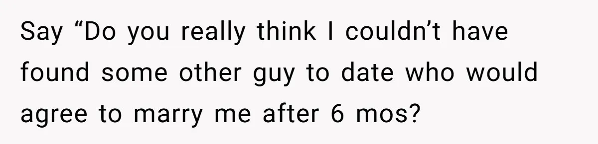 Say “Do you really think I couldn’t have found some other guy to date who would agree to marry me after 6 mos?
