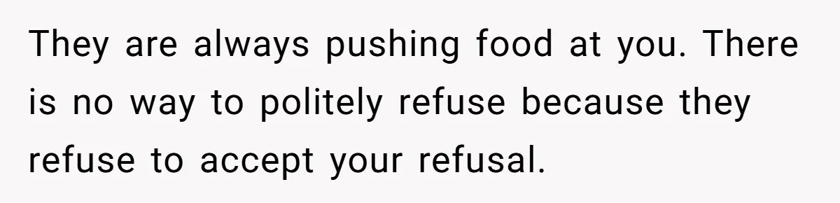 They are always pushing food at you. There is no way to politely refuse because they refuse to accept your refusal.