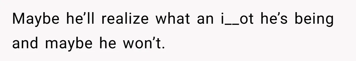 Maybe he’ll realize what an i__ot he’s being and maybe he won’t.