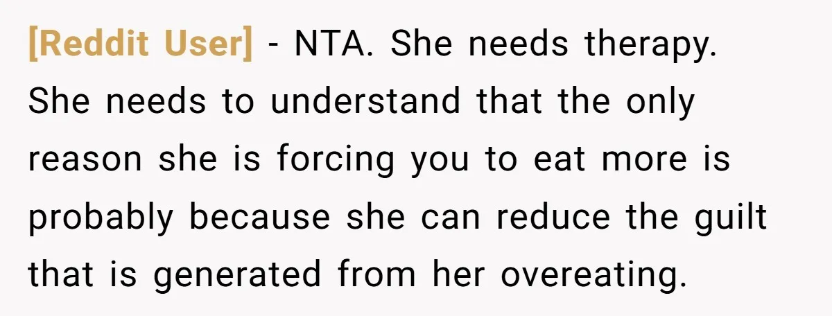 [Reddit User] − NTA. She needs therapy. She needs to understand that the only reason she is forcing you to eat more is probably because she can reduce the guilt...