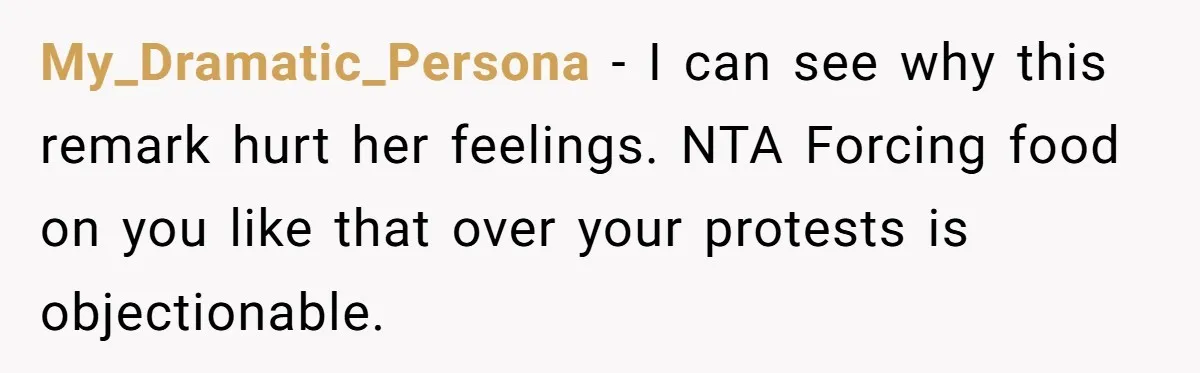 My_Dramatic_Persona − I can see why this remark hurt her feelings. NTA Forcing food on you like that over your protests is objectionable.