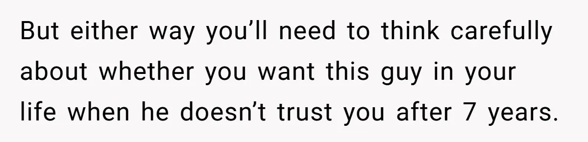 But either way you’ll need to think carefully about whether you want this guy in your life when he doesn’t trust you after 7 years.