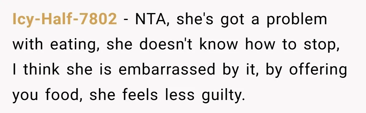 Icy-Half-7802 − NTA, she's got a problem with eating, she doesn't know how to stop, I think she is embarrassed by it, by offering you food, she feels less guilty.
