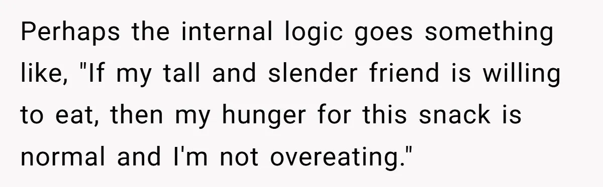Perhaps the internal logic goes something like, "If my tall and slender friend is willing to eat, then my hunger for this snack is normal and I'm not overeating."