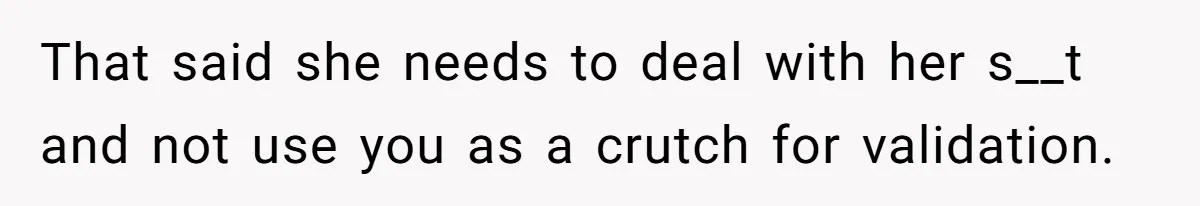 That said she needs to deal with her s__t and not use you as a crutch for validation.