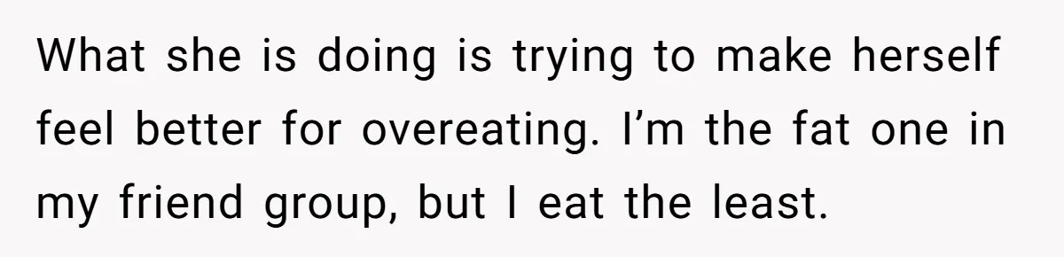 What she is doing is trying to make herself feel better for overeating. I’m the fat one in my friend group, but I eat the least.