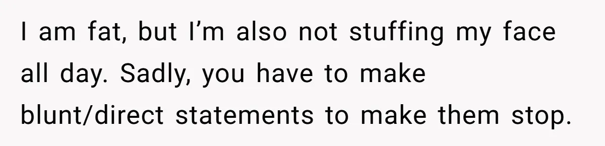 I am fat, but I’m also not stuffing my face all day. Sadly, you have to make blunt/direct statements to make them stop.