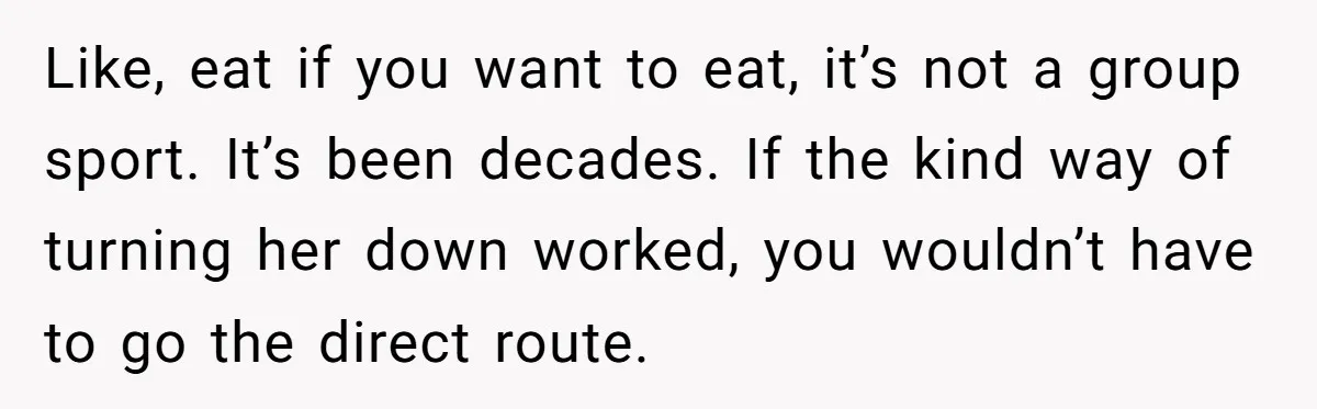 Like, eat if you want to eat, it’s not a group sport. It’s been decades. If the kind way of turning her down worked, you wouldn’t have to go the...