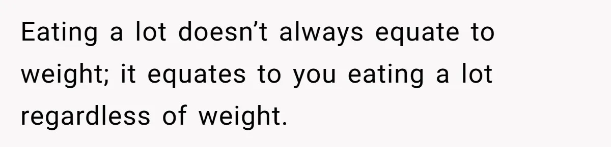 Eating a lot doesn’t always equate to weight; it equates to you eating a lot regardless of weight.