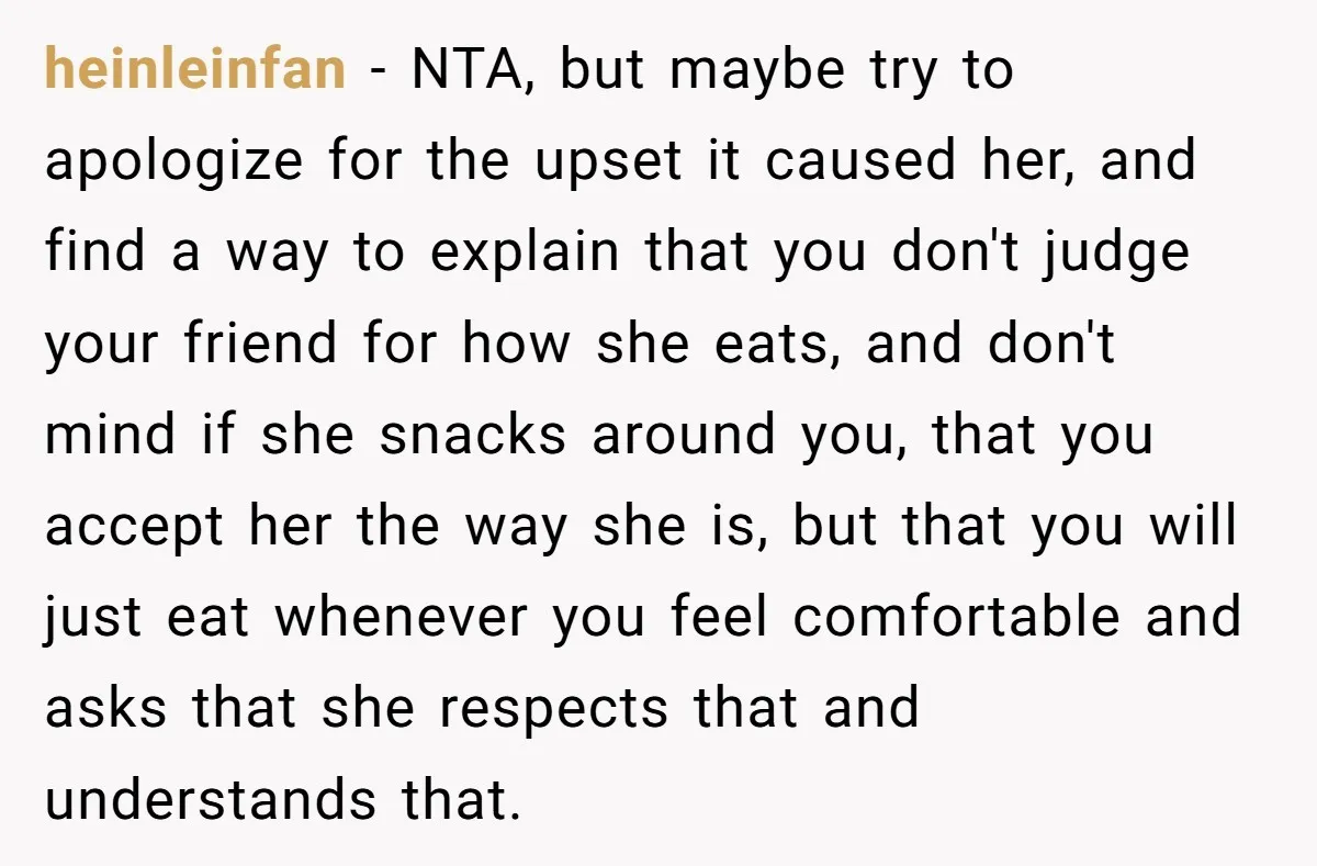 heinleinfan − NTA, but maybe try to apologize for the upset it caused her, and find a way to explain that you don't judge your friend for how she eats,...