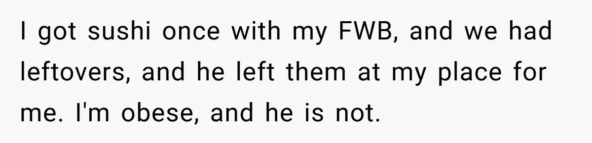 I got sushi once with my FWB, and we had leftovers, and he left them at my place for me. I'm obese, and he is not.